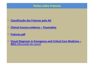 Textos sobre Fraturas
• Classificação das Fraturas pela AO
• Clinical trauma evidence – Traumaline
• Fraturas.pdf
• Visual Diagnosis in Emergency and Critical Care Medicine –
2011 (discussão de casos)
 
