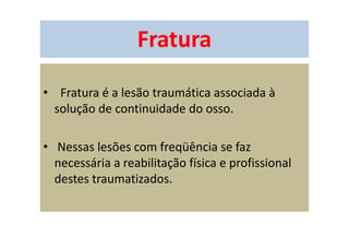 Fratura
• Fratura é a lesão traumática associada à
solução de continuidade do osso.
• Nessas lesões com freqüência se faz
necessária a reabilitação física e profissional
destes traumatizados.
 