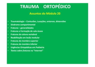 • Traumatologia – Contusões, Luxações, entorses, distensões
• Síndrome compartimental
• Fraturas – generalidades
• Fraturas e Formação de calo ósseo
• Fraturas da coluna vertebral
• Reabilitação em lesão medular
• Fraturas do membro superior
• Fraturas do membro inferior
• Urgências Ortopédicas em Pediatria
• Textos sobre fraturas na “Internet”
TRAUMA ORTOPÉDICO
Assuntos do Módulo 20
 