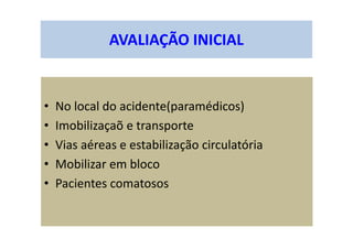 AVALIAÇÃO INICIAL
• No local do acidente(paramédicos)
• Imobilizaçaõ e transporte
• Vias aéreas e estabilização circulatória
• Mobilizar em bloco
• Pacientes comatosos
 