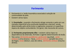 Ferimento
• Ferimento é a lesão traumática associada à solução de
continuidade da pele.
• Existem vários tipos:
• 1. Escoriação = quando o ferimento atinge somente a pele em sua
camada superficial e/ou profunda (epiderme e derme), sendo
determinado pelo atrito entre o segmento corporal e a superfície
áspera do objeto contundente. Em geral, não necessita de sutura.
• 2. Ferimento propriamente dito = existem vários tipos na
dependência da extensão, formato e agente determinante da lesão.
• Tais como: ferimento puntiforme, perfurante (punhal), corto -
contuso ( arma-branca – faca), perfuro-contuso (projétil de arma-
de-fogo), inciso (bisturi, caco de vidro), ferimento contuso (trauma
direto).
 