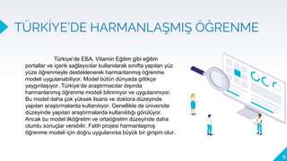 TÜRKİYE’DE HARMANLAŞMIŞ ÖĞRENME
11
Türkiye’de EBA, Vitamin Eğitim gibi eğitim
portallar ve içerik sağlayıcılar kullanılarak sınıfta yapılan yüz
yüze öğrenmeyle desteklenerek harmanlanmış öğrenme
modeli uygulanabiliyor. Model bütün dünyada gittikçe
yaygınlaşıyor. Türkiye’de araştırmacılar dışında
harmanlanmış öğrenme modeli bilinmiyor ve uygulanmıyor.
Bu model daha çok yüksek lisans ve doktora düzeyinde
yapılan araştırmalarda kullanılıyor. Genellikle de üniversite
düzeyinde yapılan araştırmalarda kullanıldığı görülüyor.
Ancak bu model ilköğretim ve ortaöğretim düzeyinde daha
olumlu sonuçlar verebilir. Fatih projesi harmanlaşmış
öğrenme modeli için doğru uygulanırsa büyük bir girişim olur.
 