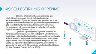 KİŞİSELLEŞTİRİLMİŞ ÖĞRENME
12
Öğrenme ortamlarının başarılı olabilmesi için
düşünülmesi gereken en önemli değişkenlerden biri
karakteristikleridir. Öğrenciler farklı ön bilgi, yetenek, tercih ve
öğrenme stillerine sahip oldukları için onların bireysel farklılıkları
göz önünde bulundurularak tasarlanan öğrenme ortamları,
herkese uygun tek bir modele dayanan ortamlara göre daha
başarılı olacaktır (Gülbahar, 2012).
Öğrenciler kişiselleştirilmiş öğrenme ortamları ile
kendi seviyelerine uygun, var olan ön bilgilerini ve yeteneklerini
destekleyen, bilgiyi anlamlandırabilme ve gerçekte gerçek hayatta
kullanabilmelerini sağlayacak, tercihlerini yansıtan materyallere
başvurabilme şansı yakalayabilmektedirler (Magoulas & Chen,
2006). Bu öğrenme ortamında kendi ilgilerine, ihtiyaçlarına ve
yeteneklerine göre kendi öğrenmelerini şekillendirebilmektedirler
(Holley, Greaves, Bradley, &Cook, 2010).
 