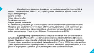 13
Kişiselleştirilmiş öğrenmeyi destekleyen birçok uluslararası eğitim kurumu (Bill &
Melinda Gates Foundation, iNACOL, vb.) kişisel öğrenme ortamları ile ilgili dört önemli dört
boyuta dikkat çekmiştir:
Öğrenci profilleri
Kişisel öğrenme yolları
Esnek öğrenme ortamı
Bireysel yetenek ve beceriler
Bu ortamları oluşturabilmek için kurumlar öğrenci verisini analiz ederek öğrenme etkinliklerini
ihtiyaçlara göre çeşitlendirme, bireysel geri bildirim verme, öğrencilere kendi öğrenmeleri için
bireysel hedef oluşturma ve öğrenmelerini takip edebilmeleri konusunda yardımcı olma gibi
yollara başvurmaktadır (Public Impact &Clayton Christensen Instıtute,2008).
Kişiselleştirilmiş öğrenme ortamları, kolaylıkla erişilebilen Web 2.0 teknolojileri ile
sunulabileceği gibi (Artwell, 2007) son derece akıllı dijital teknolojiler kullanılarak öğrencilerin
bireysel ihtiyaçlarının daha iyi analiz edilebildiği; dolayısıyla öğrencilere daha uygun olabilecek
öğrenme rotaları sunabilen ortamlar olarak da tasarlanabilirler (Zheng, 2018). Magoulas ve Chen
(2006) öğrenme ortamlarını kişiselleştirmek için kullanılan teknolojileri, içeriğin seviyesini, sunum
şeklini ve erişim şeklini uyarlamak için kullanılan yaklaşımlar olarak tanımlamıştır.
 
