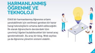 HARMANLANMIŞ
ÖĞRENME VE
TEKNOLOJİ
Etkili bir harmanlanmış öğrenme ortamı
yaratabilmek için verilmesi gereken bir karar
hangi teknolojilerin ortama dahil edileceğidir.
İlk olarak öğrencilerin derslerdeki tüm
çevrimiçi öğeleri bulabilecekleri bir temel araç
gerekmektedir. Bu araç bir blog, Web sayfası
ya da öğrenme yönetim sistemi olabilir.
14
 
