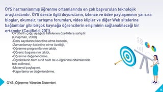 ÖYS harmanlanmış öğrenme ortamlarında en çok başvurulan teknolojik
araçlardandır. ÖYS dersle ilgili duyuruların, izlence ve ödev paylaşımının yaı sıra
bloglar, okumalr, tartışma forumları, video klipler ve diğer Web sitelerine
bağlantılar gibi birçok kaynağa öğrencilerin erişiminin sağlanabileceği bir
ortamdır (Caulfield, 2011).
15
ÖYS’lerin çoğu aşağıda listelenen özelliklere sahiptir
(Chapman, 2009)
-Ders kayıtlarını koordine etme becerisi,
-Zamanlamayı koordine etme özelliği,
-Öğrenme programlarının takibi,
-Öğrenci başarısının takibi,
-Öğrenme değerlendirme,
-Öğrencilerin hem sınıf hem de e-öğrenme ortamlarında
test edilmesi,
-Materyal paylaşımı,
-Raporlama ve değerlendirme.
ÖYS: Öğrenme Yönetim Sistemleri
 