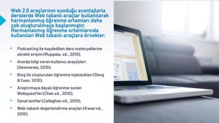 Web 2.0 araçlarının sunduğu avantajlarla
derslerde Web tabanlı araçlar kullanılarak
harmanlanmış öğrenme ortamları daha
çok oluşturulmaya başlanmıştır.
Harmanlanmış öğrenme ortamlarında
kullanılan Web tabanlı araçlara örnekler:
▸ Podcasting ile kaydedilen ders materyallerine
sürekli erişim (Muppala, vd., 2010),
▸ Anında bilgi veren kullanıcı arayüzleri
(Desmarais, 2010),
▸ Blog ile oluşturulan öğrenme toplulukları (Deng
&Yuen, 2010),
▸ Araştırmaya dayalı öğrenme sunan
Webquest’ler (Chan vd., 2010),
▸ Sanal sınıflar (Callaghan vd., 2010),
▸ Web tabanlı değerlendirme araçları (Kwan vd.,
2010).
 