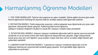 Harmanlanmış Öğrenme Modelleri
7
1. Model: Web ve
yüz yüze
öğrenme
etkinlikleri
2. Model: Web ve
yüz yüze
öğrenciler
3. Model: Web ve
yüz-ze öğretim
elemanları
1. YÜZ YÜZE MODELLER: Tipik bir okul yapısına en yakın modeldir. Online eğitim duruma göre verilir.
Karma öğrenmenin herhangi bir biçimine belli bir sınıftaki sadece belli öğrenciler katılırlar.
2. ROTASYON MODELİ: Farklı istasyonlar arasında –online çalışarak veya öğretmenle yüz yüze vakit
geçirerek- dönüşümlü olarak çalışırlar. Kaliforniya’daki karma öğrenme
yaklaşımı kullanan ilköğretim okullarının yüzde 80’i rotasyon modelini takip etmektedir.
3. İSTASYON ROL MODELİ: İstasyon rotasyon modelinde öğrenciler belli bir derste veya konuda belli
sürelerde en az bir tanesi online olan farklı öğrenme istasyonlarında çalışırlar. Diğer istasyonlarda
küçük grup veya tüm sınıf öğretimi, grup projeleri, kişiye özel ders verme ve kalem-kâğıt ödevleri gibi
çalışmalar yapılabilir.
4. LABORATUVAR İSTASYON MODELİ: “Laboratuvar rotasyon modelinde öğrenciler sınıf ile
bilgisayar laboratuvarı arasında belli sürelerle geçiş yaparlar. Sınıf genellikle diğer öğrenme
çalışmalarına ayrılmıştır.”
 