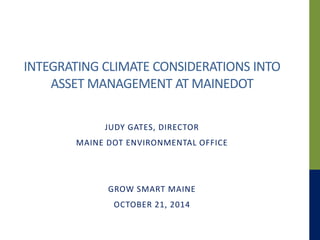 INTEGRATING CLIMATE CONSIDERATIONS INTO 
ASSET MANAGEMENT AT MAINEDOT 
JUDY GATES, DIRECTOR 
MAINE DOT ENVIRONMENTAL OFFICE 
GROW SMART MAINE 
OCTOBER 21, 2014 
 