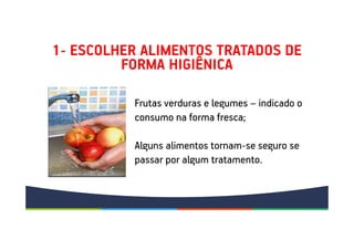 1- ESCOLHER ALIMENTOS TRATADOS DE
FORMA HIGIÊNICA
Frutas verduras e legumes – indicado o
consumo na forma fresca;
Alguns alimentos tornam-se seguro se
passar por algum tratamento.
 