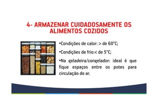4- ARMAZENAR CUIDADOSAMENTE OS
ALIMENTOS COZIDOS
•Condições de calor: > de 60°C;
•Condições de frio:< de 5°C;
•Na geladeira/congelador: ideal é que
fique espaços entre os potes para
circulação do ar.
•Condições de calor: > de 60°C;
•Condições de frio:< de 5°C;
•Na geladeira/congelador: ideal é que
fique espaços entre os potes para
circulação do ar.
 
