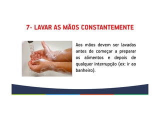 7- LAVAR AS MÃOS CONSTANTEMENTE
Aos mãos devem ser lavadas
antes de começar a preparar
os alimentos e depois de
qualquer interrupção (ex: ir ao
banheiro).
Aos mãos devem ser lavadas
antes de começar a preparar
os alimentos e depois de
qualquer interrupção (ex: ir ao
banheiro).
 