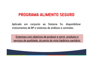 PROGRAMA ALIMENTO SEGURO
Aplicado em conjunto ao Sistema 5s: disponibilizar
instrumentos de BP e sistemas de análises e controles.
Aplicado em conjunto ao Sistema 5s: disponibilizar
instrumentos de BP e sistemas de análises e controles.
Empresas com objetivos de produzir e servir produtos e
serviços de qualidade, do ponto de vista higiênico-sanitário.
 
