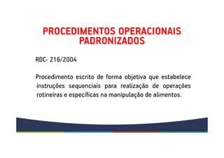 PROCEDIMENTOS OPERACIONAIS
PADRONIZADOS
Procedimento escrito de forma objetiva que estabelece
instruções sequenciais para realização de operações
rotineiras e específicas na manipulação de alimentos.
RDC- 216/2004
 
