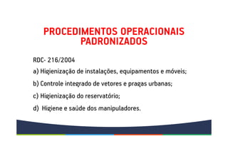 PROCEDIMENTOS OPERACIONAIS
PADRONIZADOS
a) Higienização de instalações, equipamentos e móveis;
b) Controle integrado de vetores e pragas urbanas;
c) Higienização do reservatório;
d) Higiene e saúde dos manipuladores.
RDC- 216/2004
 