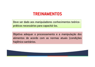 TREINAMENTOS
Deve ser dado aos manipuladores conhecimentos teórico-
práticos necessários para capacitá-los.
Objetiva adequar o processamento e a manipulação dos
alimentos de acordo com as normas atuais (condições
higiênico sanitários.
 