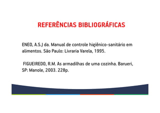 REFERÊNCIAS BIBLIOGRÁFICAS
ENEO, A.S.J da. Manual de controle higiênico-sanitário em
alimentos. São Paulo: Livraria Varela, 1995.
FIGUEIREDO, R.M. As armadilhas de uma cozinha. Barueri,
SP: Manole, 2003. 228p.
 