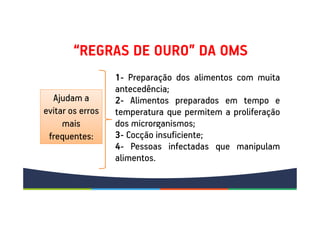 “REGRAS DE OURO” DA OMS
Ajudam a
evitar os erros
mais
frequentes:
1- Preparação dos alimentos com muita
antecedência;
2- Alimentos preparados em tempo e
temperatura que permitem a proliferação
dos microrganismos;
3- Cocção insuficiente;
4- Pessoas infectadas que manipulam
alimentos.
 