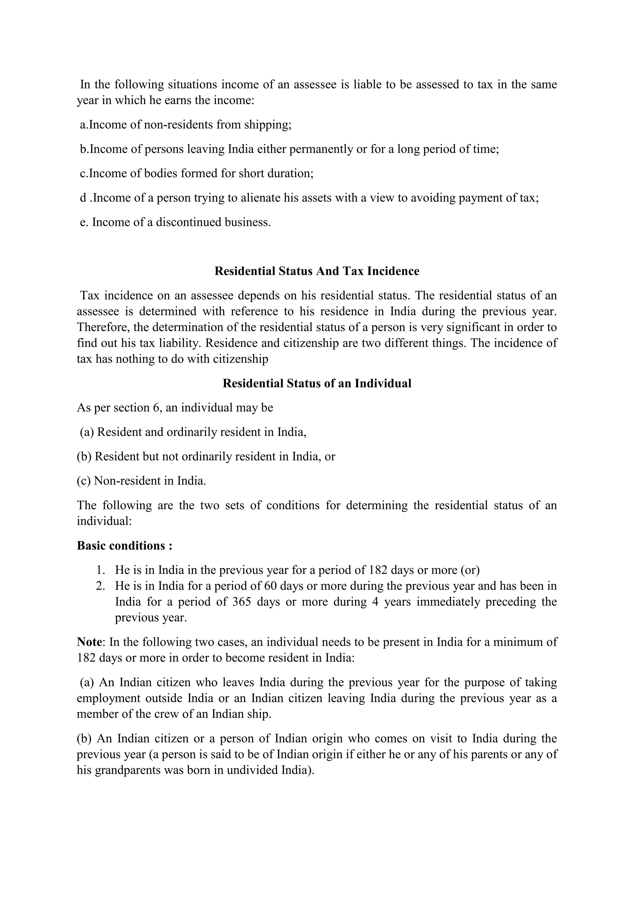 In the following situations income of an assessee is liable to be assessed to tax in the same
year in which he earns the income:
a.Income of non-residents from shipping;
b.Income of persons leaving India either permanently or for a long period of time;
c.Income of bodies formed for short duration;
d .Income of a person trying to alienate his assets with a view to avoiding payment of tax;
e. Income of a discontinued business.
Residential Status And Tax Incidence
Tax incidence on an assessee depends on his residential status. The residential status of an
assessee is determined with reference to his residence in India during the previous year.
Therefore, the determination of the residential status of a person is very significant in order to
find out his tax liability. Residence and citizenship are two different things. The incidence of
tax has nothing to do with citizenship
Residential Status of an Individual
As per section 6, an individual may be
(a) Resident and ordinarily resident in India,
(b) Resident but not ordinarily resident in India, or
(c) Non-resident in India.
The following are the two sets of conditions for determining the residential status of an
individual:
Basic conditions :
1. He is in India in the previous year for a period of 182 days or more (or)
2. He is in India for a period of 60 days or more during the previous year and has been in
India for a period of 365 days or more during 4 years immediately preceding the
previous year.
Note: In the following two cases, an individual needs to be present in India for a minimum of
182 days or more in order to become resident in India:
(a) An Indian citizen who leaves India during the previous year for the purpose of taking
employment outside India or an Indian citizen leaving India during the previous year as a
member of the crew of an Indian ship.
(b) An Indian citizen or a person of Indian origin who comes on visit to India during the
previous year (a person is said to be of Indian origin if either he or any of his parents or any of
his grandparents was born in undivided India).
 