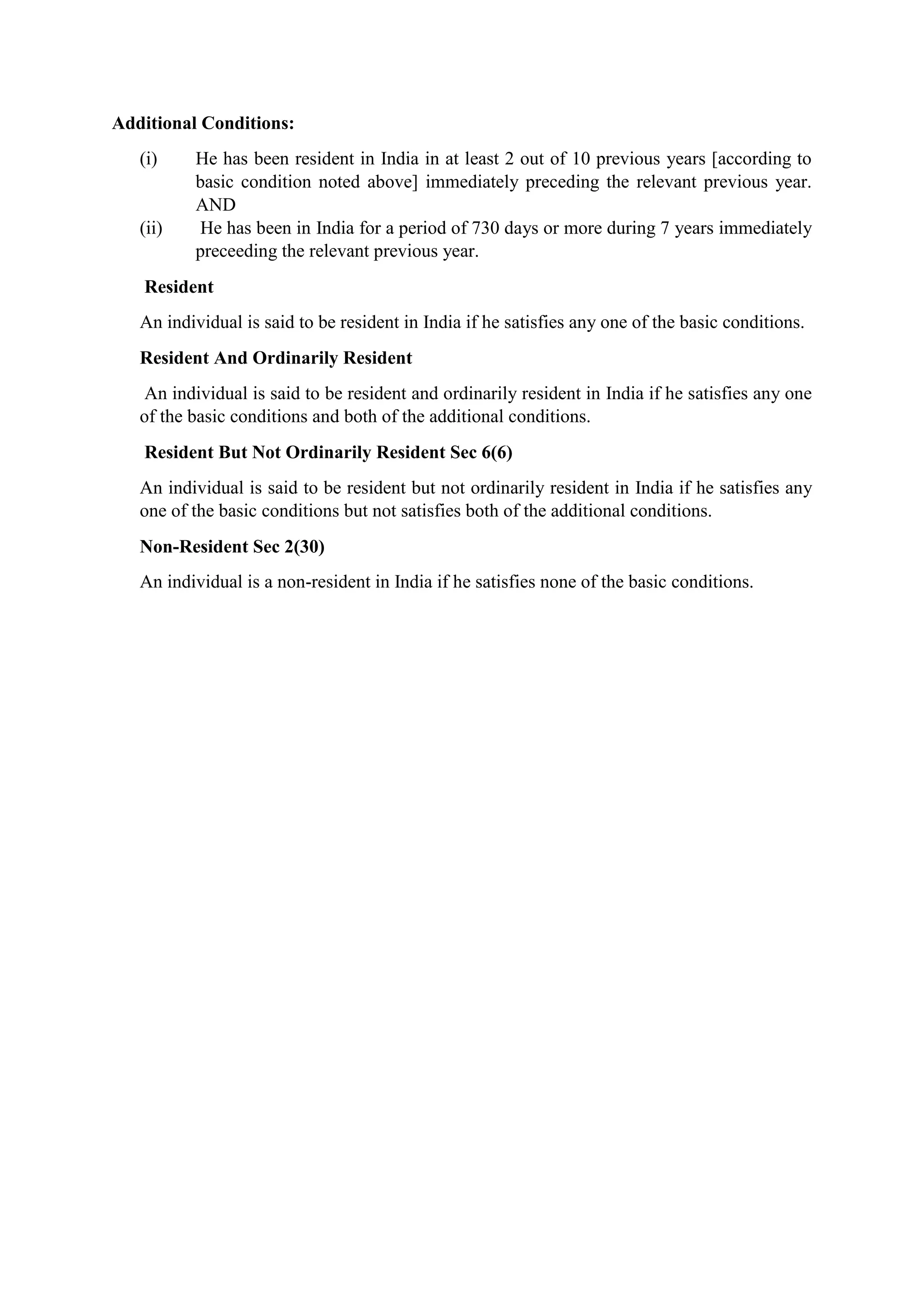 Additional Conditions:
(i) He has been resident in India in at least 2 out of 10 previous years [according to
basic condition noted above] immediately preceding the relevant previous year.
AND
(ii) He has been in India for a period of 730 days or more during 7 years immediately
preceeding the relevant previous year.
Resident
An individual is said to be resident in India if he satisfies any one of the basic conditions.
Resident And Ordinarily Resident
An individual is said to be resident and ordinarily resident in India if he satisfies any one
of the basic conditions and both of the additional conditions.
Resident But Not Ordinarily Resident Sec 6(6)
An individual is said to be resident but not ordinarily resident in India if he satisfies any
one of the basic conditions but not satisfies both of the additional conditions.
Non-Resident Sec 2(30)
An individual is a non-resident in India if he satisfies none of the basic conditions.
 