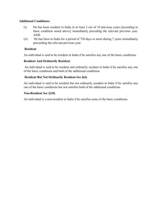 Additional Conditions:
(i) He has been resident in India in at least 2 out of 10 previous years [according to
basic condition noted above] immediately preceding the relevant previous year.
AND
(ii) He has been in India for a period of 730 days or more during 7 years immediately
preceeding the relevant previous year.
Resident
An individual is said to be resident in India if he satisfies any one of the basic conditions.
Resident And Ordinarily Resident
An individual is said to be resident and ordinarily resident in India if he satisfies any one
of the basic conditions and both of the additional conditions.
Resident But Not Ordinarily Resident Sec 6(6)
An individual is said to be resident but not ordinarily resident in India if he satisfies any
one of the basic conditions but not satisfies both of the additional conditions.
Non-Resident Sec 2(30)
An individual is a non-resident in India if he satisfies none of the basic conditions.
 