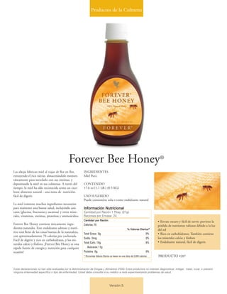 Productos de la Colmena
Versión 5
Forever Bee Honey®
Las abejas fabrican miel al viajar de flor en flor,
extrayendo el rico néctar, almacenándolo momen-
táneamente para mezclarlo con sus enzimas, y
depositando la miel en sus colmenas. A través del
tiempo, la miel ha sido reconocida como un exce-
lente alimento natural - una mina de nutrición,
fácil de digerir.
La miel contiene muchos ingredientes necesarios
para mantener una buena salud, incluyendo azú-
cares (glucosa, fructuosa y sacarosa) y otros mine-
rales, vitaminas, enzimas, proteínas y aminoácidos.
Forever Bee Honey contiene únicamente ingre-
dientes naturales. Este endulzante sabroso y nutri-
tivo está lleno de las cosas buenas de la naturaleza,
con aproximadamente 70 calorías por cucharada.
Fácil de digerir y rico en carbohidratos, y los mi-
nerales calcio y fósforo, ¡Forever Bee Honey es una
rápida fuente de energía y nutrición para cualquier
ocasión!
INGREDIENTES
Miel Pura
CONTENIDO
17.6 oz (1.1 LB.) (0.5 KG)
USO SUGERIDO
Puede consumirse sola o como endulzante natural
IInnffoorrmmaacciióónn NNuuttrriicciioonnaall
Cantidad por Ración 1 Tbsp. (21g)
Raciones por Envase 24
CCaannttiiddaadd ppoorr RRaacciióónn
Calorías 70
%% VVaalloorreess DDiiaarriiooss**
Total Grasa 0g 0%
Sodio 0mg 0%
Total Carb. 18g 6%
Azúcares 17g
Proteína 0g 0%
* Porcentaje Valores Diarios se basan en una dieta de 2,000 calorías
• Envase oscuro y fácil de servir; previene la
pérdida de nutrientes valiosos debido a la luz
del sol
• Rico en carbohidratos. También contiene
los minerales calcio y fósforo
• Endulzante natural, fácil de digerir.
PRODUCTO #207
Estas declaraciones no han sido evaluadas por la Administración de Drogas y Alimentos (FDA). Estos productos no intentan diagnosticar, mitigar, tratar, curar, o prevenir
ninguna enfermedad específica o tipo de enfermedad. Usted debe consultar a su médico si está experimentando problemas de salud.
 