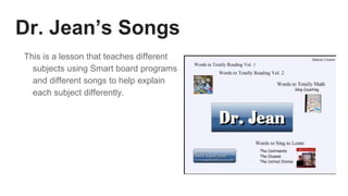 Dr. Jean’s Songs
This is a lesson that teaches different
subjects using Smart board programs
and different songs to help explain
each subject differently.
 