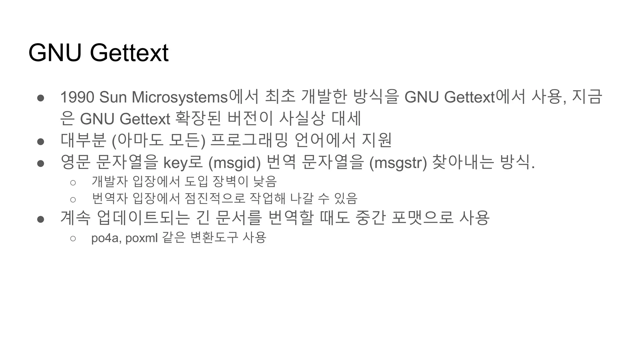 ● 1990 Sun Microsystems에서 최초 개발한 방식을 GNU Gettext에서 사용, 지금
은 GNU Gettext 확장된 버전이 사실상 대세
● 대부분 (아마도 모든) 프로그래밍 언어에서 지원
● 영문 문자열을 key로 (msgid) 번역 문자열을 (msgstr) 찾아내는 방식.
○ 개발자 입장에서 도입 장벽이 낮음
○ 번역자 입장에서 점진적으로 작업해 나갈 수 있음
● 계속 업데이트되는 긴 문서를 번역할 때도 중간 포맷으로 사용
○ po4a, poxml 같은 변환도구 사용
GNU Gettext
 