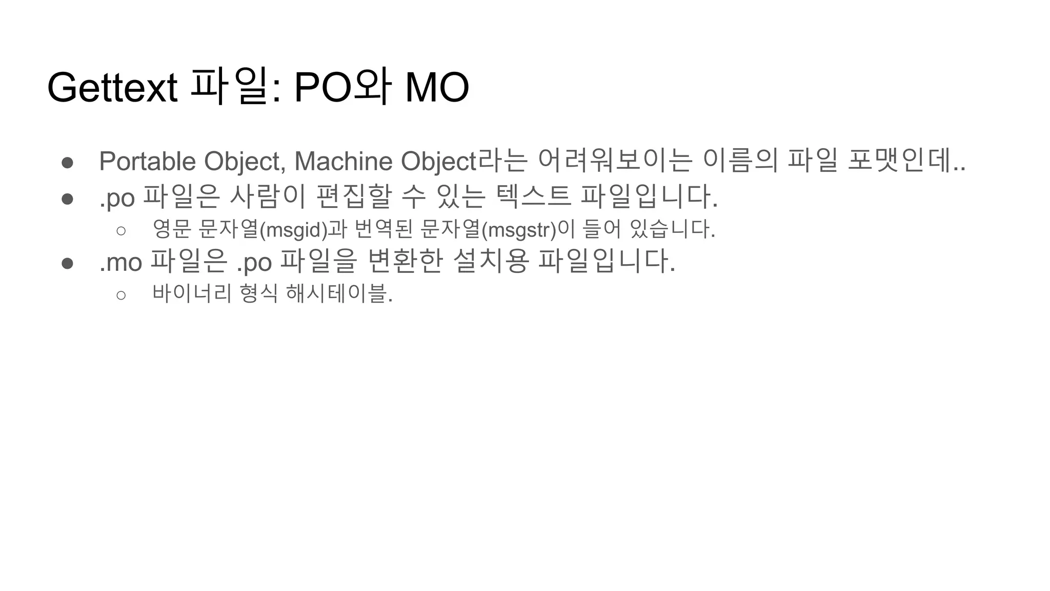 Gettext 파일: PO와 MO
● Portable Object, Machine Object라는 어려워보이는 이름의 파일 포맷인데..
● .po 파일은 사람이 편집할 수 있는 텍스트 파일입니다.
○ 영문 문자열(msgid)과 번역된 문자열(msgstr)이 들어 있습니다.
● .mo 파일은 .po 파일을 변환한 설치용 파일입니다.
○ 바이너리 형식 해시테이블.
 