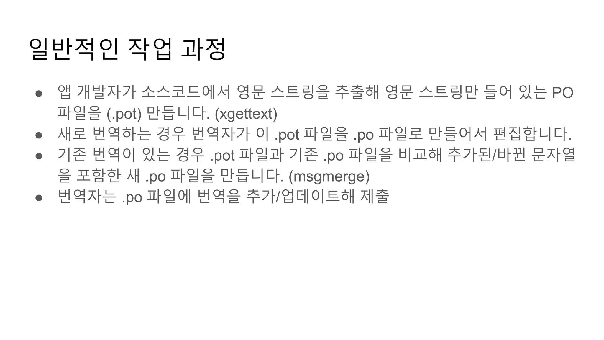 일반적인 작업 과정
● 앱 개발자가 소스코드에서 영문 스트링을 추출해 영문 스트링만 들어 있는 PO
파일을 (.pot) 만듭니다. (xgettext)
● 새로 번역하는 경우 번역자가 이 .pot 파일을 .po 파일로 만들어서 편집합니다.
● 기존 번역이 있는 경우 .pot 파일과 기존 .po 파일을 비교해 추가된/바뀐 문자열
을 포함한 새 .po 파일을 만듭니다. (msgmerge)
● 번역자는 .po 파일에 번역을 추가/업데이트해 제출
 
