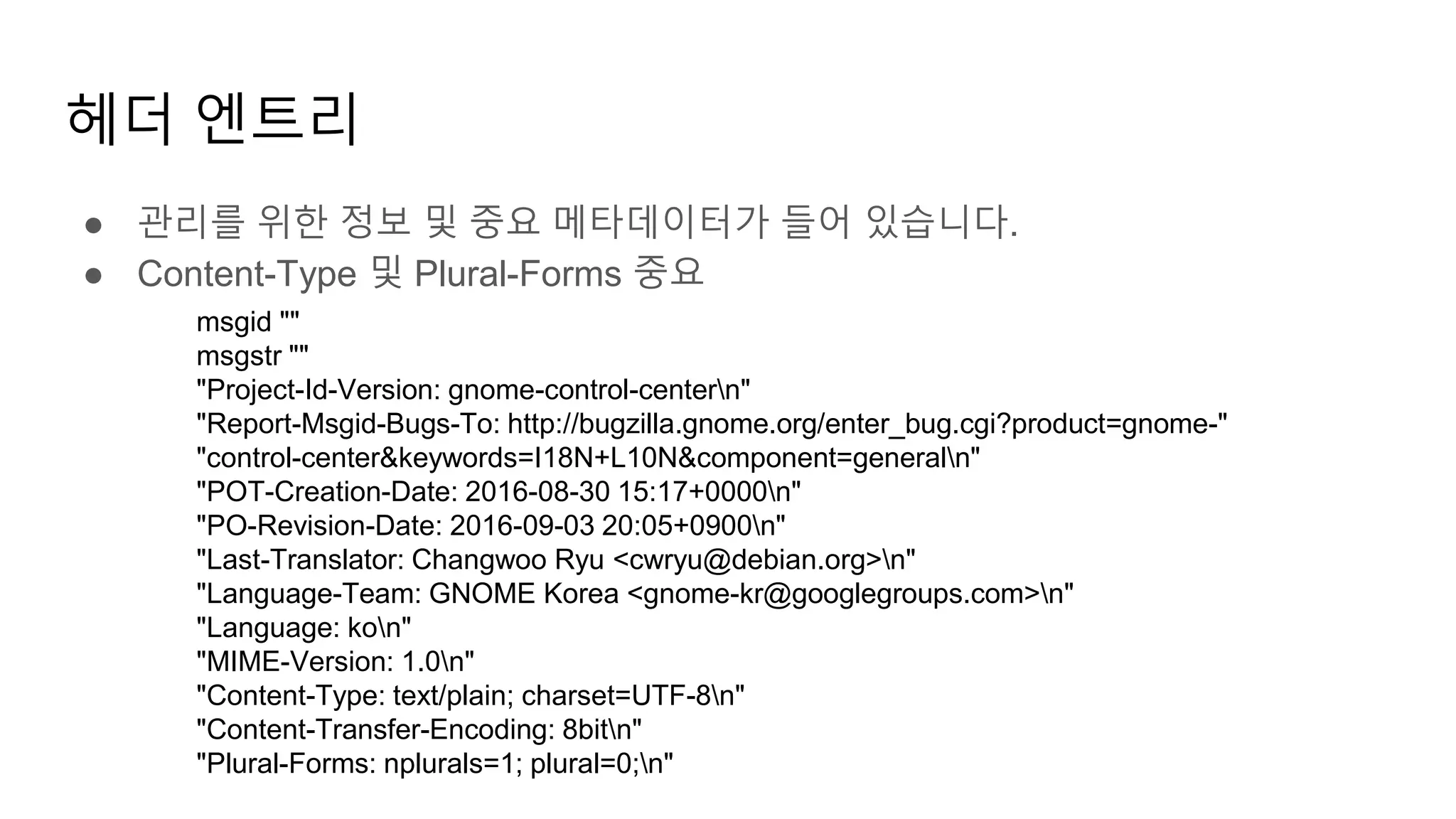 헤더 엔트리
● 관리를 위한 정보 및 중요 메타데이터가 들어 있습니다.
● Content-Type 및 Plural-Forms 중요
msgid ""
msgstr ""
"Project-Id-Version: gnome-control-centern"
"Report-Msgid-Bugs-To: http://bugzilla.gnome.org/enter_bug.cgi?product=gnome-"
"control-center&keywords=I18N+L10N&component=generaln"
"POT-Creation-Date: 2016-08-30 15:17+0000n"
"PO-Revision-Date: 2016-09-03 20:05+0900n"
"Last-Translator: Changwoo Ryu <cwryu@debian.org>n"
"Language-Team: GNOME Korea <gnome-kr@googlegroups.com>n"
"Language: kon"
"MIME-Version: 1.0n"
"Content-Type: text/plain; charset=UTF-8n"
"Content-Transfer-Encoding: 8bitn"
"Plural-Forms: nplurals=1; plural=0;n"
 