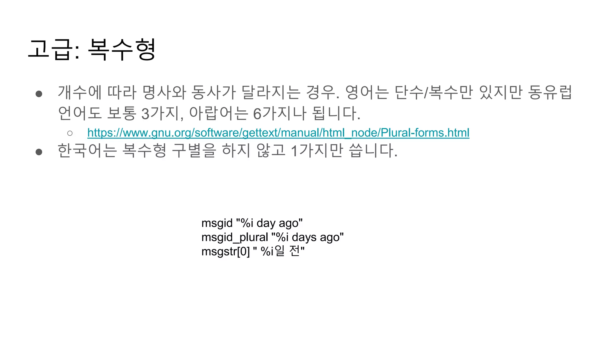고급: 복수형
● 개수에 따라 명사와 동사가 달라지는 경우. 영어는 단수/복수만 있지만 동유럽
언어도 보통 3가지, 아랍어는 6가지나 됩니다.
○ https://www.gnu.org/software/gettext/manual/html_node/Plural-forms.html
● 한국어는 복수형 구별을 하지 않고 1가지만 씁니다.
msgid "%i day ago"
msgid_plural "%i days ago"
msgstr[0] " %i일 전"
 