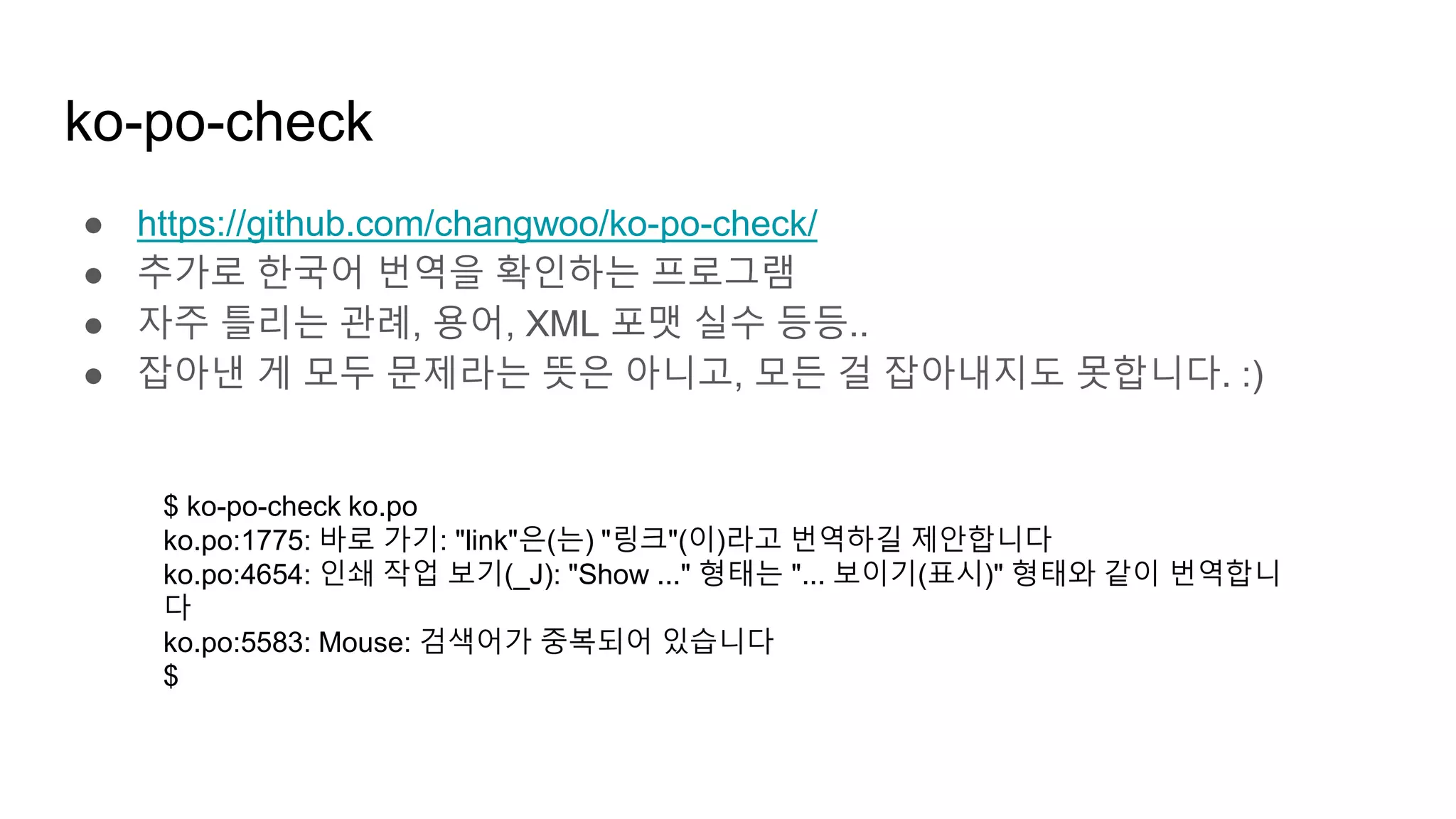 ko-po-check
● https://github.com/changwoo/ko-po-check/
● 추가로 한국어 번역을 확인하는 프로그램
● 자주 틀리는 관례, 용어, XML 포맷 실수 등등..
● 잡아낸 게 모두 문제라는 뜻은 아니고, 모든 걸 잡아내지도 못합니다. :)
$ ko-po-check ko.po
ko.po:1775: 바로 가기: "link"은(는) "링크"(이)라고 번역하길 제안합니다
ko.po:4654: 인쇄 작업 보기(_J): "Show ..." 형태는 "... 보이기(표시)" 형태와 같이 번역합니
다
ko.po:5583: Mouse: 검색어가 중복되어 있습니다
$
 