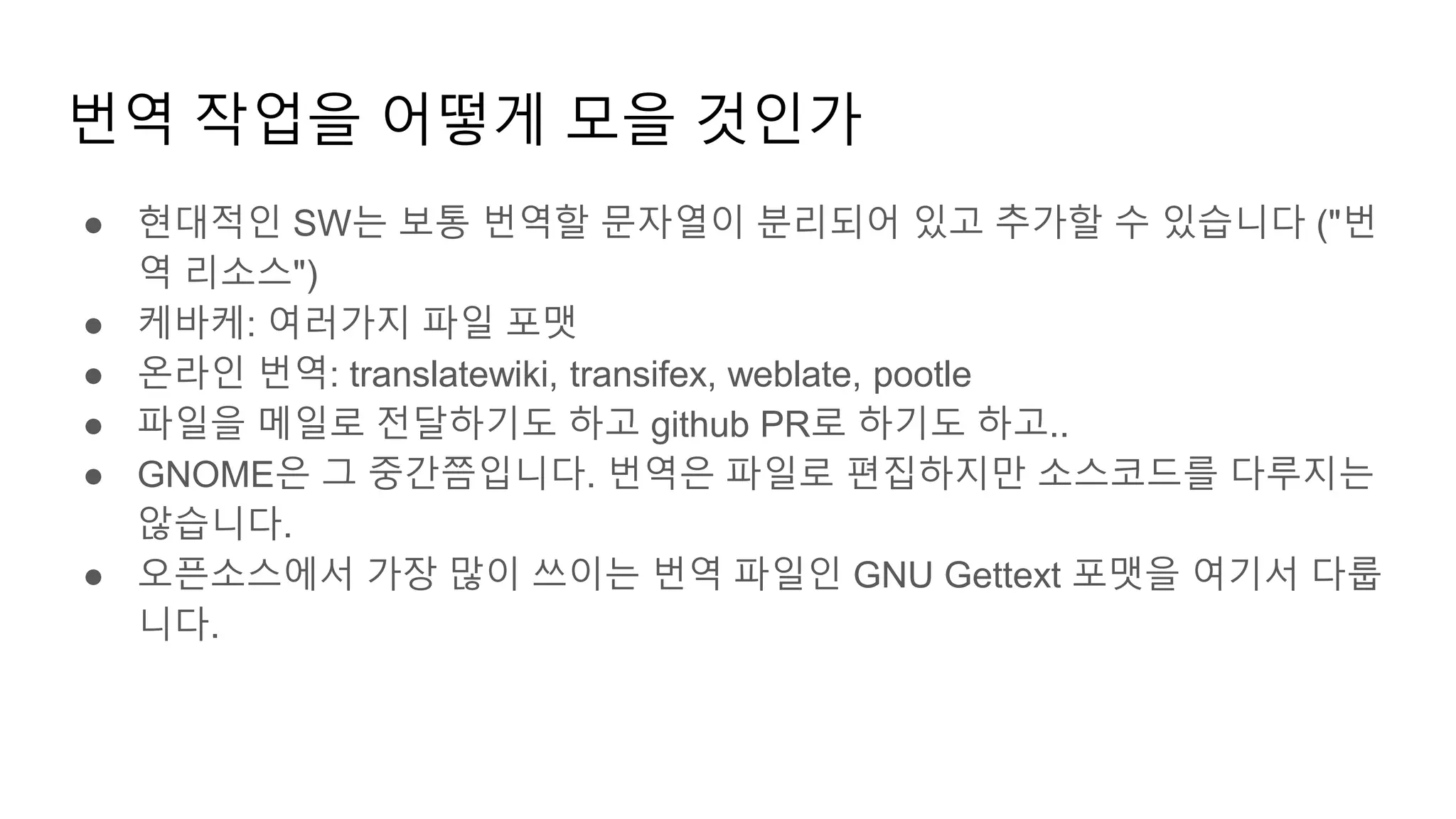 번역 작업을 어떻게 모을 것인가
● 현대적인 SW는 보통 번역할 문자열이 분리되어 있고 추가할 수 있습니다 ("번
역 리소스")
● 케바케: 여러가지 파일 포맷
● 온라인 번역: translatewiki, transifex, weblate, pootle
● 파일을 메일로 전달하기도 하고 github PR로 하기도 하고..
● GNOME은 그 중간쯤입니다. 번역은 파일로 편집하지만 소스코드를 다루지는
않습니다.
● 오픈소스에서 가장 많이 쓰이는 번역 파일인 GNU Gettext 포맷을 여기서 다룹
니다.
 