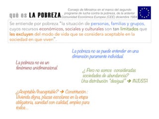 Se entiende por pobreza “la situación de personas, familias y grupos,
cuyos recursos económicos, sociales y culturales son tan limitados que
les excluyen del modo de vida que se considera aceptable en la
sociedad en que viven”.
Consejo de Ministros en el marco del segundo
programa de lucha contra la pobreza, de la anterior
Comunidad Económica Europea (CEE) diciembre 1984.qué es LA POBREZA	
  
La pobreza no se puede entender en una
dimensión puramente individual.
La pobreza no es un
fenómeno unidimensional.
¿ Pero no somos consideradas
sociedades de abundancia?
Una distribución “desigual” è INJUSTA 
¿Aceptable/Inaceptable? Ú Constitución :
Vivienda digna, plazas escolares en la etapa
obligatoria, sanidad con calidad, empleo para
todos…
 