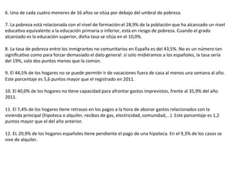 6.	
  Uno	
  de	
  cada	
  cuatro	
  menores	
  de	
  16	
  años	
  se	
  sitúa	
  por	
  debajo	
  del	
  umbral	
  de	
  pobreza.	
  
	
  
7.	
  La	
  pobreza	
  está	
  relacionada	
  con	
  el	
  nivel	
  de	
  formación:el	
  28,9%	
  de	
  la	
  población	
  que	
  ha	
  alcanzado	
  un	
  nivel	
  
educaUvo	
  equivalente	
  a	
  la	
  educación	
  primaria	
  o	
  inferior,	
  está	
  en	
  riesgo	
  de	
  pobreza.	
  Cuando	
  el	
  grado	
  
alcanzado	
  es	
  la	
  educación	
  superior,	
  dicha	
  tasa	
  se	
  sitúa	
  en	
  el	
  10,0%.	
  
	
  
8.	
  La	
  tasa	
  de	
  pobreza	
  entre	
  los	
  inmigrantes	
  no	
  comunitarios	
  en	
  España	
  es	
  del	
  43,5%.	
  No	
  es	
  un	
  número	
  tan	
  
signiﬁcaUvo	
  como	
  para	
  forzar	
  demasiado	
  el	
  dato	
  general:	
  si	
  solo	
  midiéramos	
  a	
  los	
  españoles,	
  la	
  tasa	
  sería	
  
del	
  19%,	
  solo	
  dos	
  puntos	
  menos	
  que	
  la	
  común.	
  
	
  
9.	
  El	
  44,5%	
  de	
  los	
  hogares	
  no	
  se	
  puede	
  permiUr	
  ir	
  de	
  vacaciones	
  fuera	
  de	
  casa	
  al	
  menos	
  una	
  semana	
  al	
  año.	
  
Este	
  porcentaje	
  es	
  5,6	
  puntos	
  mayor	
  que	
  el	
  registrado	
  en	
  2011.	
  
	
  
10.	
  El	
  40,0%	
  de	
  los	
  hogares	
  no	
  Uene	
  capacidad	
  para	
  afrontar	
  gastos	
  imprevistos,	
  frente	
  al	
  35,9%	
  del	
  año	
  
2011.	
  
	
  
11.	
  El	
  7,4%	
  de	
  los	
  hogares	
  Uene	
  retrasos	
  en	
  los	
  pagos	
  a	
  la	
  hora	
  de	
  abonar	
  gastos	
  relacionados	
  con	
  la	
  
vivienda	
  principal	
  (hipoteca	
  o	
  alquiler,	
  recibos	
  de	
  gas,	
  electricidad,	
  comunidad,...).	
  Este	
  porcentaje	
  es	
  1,2	
  
puntos	
  mayor	
  que	
  el	
  del	
  año	
  anterior.	
  
	
  
12.	
  EL	
  29,9%	
  de	
  los	
  hogares	
  españoles	
  Uene	
  pendiente	
  el	
  pago	
  de	
  una	
  hipoteca.	
  En	
  el	
  9,3%	
  de	
  los	
  casos	
  se	
  
vive	
  de	
  alquiler.	
  
 