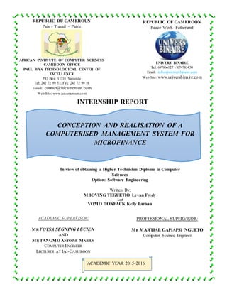 REPUBLIC DU CAMEROUN
Paix - Travail – Patrie
AFRICAN INSTITUTE OF COMPUTER SCIENCES
CAMEROON OFFICE
PAUL BIYA TECHNOLOGICAL CENTER OF
EXCELLENCY
P.O Box: 13718 Yaounde
Tel: 242 72 99 57; Fax: 242 72 99 58
E-mail: contact@iaicameroun.com
Web Site: www.iaicameroun.com
REPUBLIC OF CAMEROON
Peace-Work- Fatherland
UNIVERS BINAIRE
Tel: 697866127 / 674783450
Email: infos@universbinaire.com
Web Site: www.universbinaire.com
INTERNSHIP REPORT
In view of obtaining a Higher Technician Diploma in Computer
Sciences
Option: Software Engineering
Written By:
MBOVING TEGUETIO Levan Fredy
And
VOMO DONFACK Kelly Larissa
ACADEMIC SUPERVISOR:
MR FOTSA SEGNING LUCIEN
AND
MR TANGMO ANTOINE MARIUS
COMPUTER ENGINEER
LECTURER AT IAI-CAMEROON
PROFESSIONAL SUPERVISOR:
MR MARTIAL GAPIAPSI NGUETO
Computer Science Engineer
ACADEMIC YEAR 2015-2016
CONCEPTION AND REALISATION OF A
COMPUTERISED MANAGEMENT SYSTEM FOR
MICROFINANCE
 