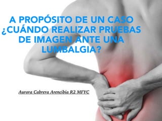 A PROPÓSITO DE UN CASO
¿CUÁNDO REALIZAR PRUEBAS
DE IMAGEN ANTE UNA
LUMBALGIA?
Aurora Cabrera Arencibia R2 MFYC
 