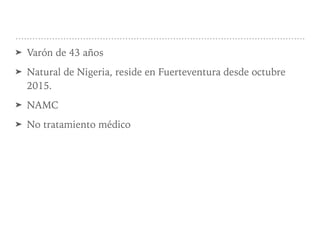 ➤ Varón de 43 años
➤ Natural de Nigeria, reside en Fuerteventura desde octubre
2015.
➤ NAMC
➤ No tratamiento médico
 