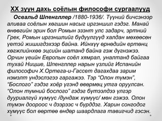 ХХ зуун дахь соёлын философи сургаалууд
Освальд Шпенгллер /1880-1936/. Түүний бичсэнээр
аливаа соёлын хөгшин насыг иргэншил гэдэг. Манай
өнөөгийн эрин бол Ромын эзэнт улс задарч, эртний
Грек, Ромын иргэншлийг бүдүүлгүүд халдан мөхөөсөн
үетэй жишигдэхээр байна. Ийнхүү өрнөдийн ертөнц
хөгжлийнхөө эцсийн шатанд байна гэж дүгнэжээ.
Орчин үеийн Европын соёл хямрал, уналтанд байгаа
тухай Ницше, Шпенгллер нарын үзлийг Испанийн
философич Х.Ортега-и-Гассет дагахдаа зарим
нэмэлт үндэслэгээ гаргажээ. Тэр “Олон түмэн”,
“Бослого” гэдэг хоёр үгэнд өвөрмөц утга оруулсан.
“Олон түмний бослого” гэдэг бүтээлдээ үлгэр
дууриалгүй хүмүүс /дундаж хүмүүс/ мөн гэжээ. Олон
түмэн доороос ч дээрээс ч бүрддэг. Харин сонгодог
хүмүүс бол өөртөө өндөр шаардлага тавигчид гэсэн.
 