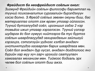 Фрейдист ба неофрейдист соёлын онол:
Зигмунд Фрейдийн соёлын философи баримтлал нь
түүний психоаналитик сургаалийн бүрэлдэхүүн
хэсэг болно. З.Фрейд соёлыг зөвхөн оюуны биш, бас
материаллаг ололт гэж өргөн утгаар ойлгосон.
Түүний бүтээлүүдэд соёл, иргэншил гэдэг 2 нэр
томьёог ижил утгаар хэрэглэсэн. Түүний үзлээр
шударга ёс бол хүмүүс нийтээрээ ба тус бүртээ
соёлын шаардлагуудад захирагдахын зайлшгүй
хэрэгцээ, сэтгэлзүйн үүднээс хэлбэл анхдагч
инстинктүүдээ хазаарлан барих шаардлага мөн.
Соёл бол анхдагч дур хүсэл, анхдагч догдлолоос янз
бүрийн хар муу хүч гарч ирэхийг саатуулагч
хамгаалах механизм мөн. Тиймээс бодгаль эрх
чөлөө бол соёлын ололт биш ажээ.
 