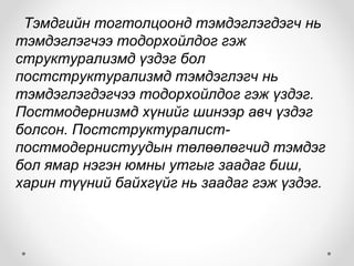 Тэмдгийн тогтолцоонд тэмдэглэгдэгч нь
тэмдэглэгчээ тодорхойлдог гэж
структурализмд үздэг бол
постструктурализмд тэмдэглэгч нь
тэмдэглэгдэгчээ тодорхойлдог гэж үздэг.
Постмодернизмд хүнийг шинээр авч үздэг
болсон. Постструктуралист-
постмодернистуудын төлөөлөгчид тэмдэг
бол ямар нэгэн юмны утгыг заадаг биш,
харин түүний байхгүйг нь заадаг гэж үздэг.
 