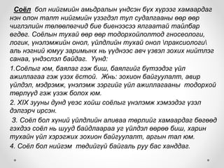 Соёл бол нийгмийн амьдралын үндсэн бүх хүрээг хамаардаг
нэн олон талт нийгмийн үзэгдэл тул судалгааны өөр өөр
чиглэлийн төлөөлөгчид бие биенээсээ ялгаатай тайлбар
өгдөг. Соёлын тухай өөр өөр тодорхойлолтод гносеологи,
логик, үнэлэмжийн онол, үйлдлийн тухай онол праксиологи
аль нэгний юмуу заримынх нь үүднээс авч үзвэл зохих нийтлэг
санаа, үндэслэл байдаг. Үүнд:
1.Соёлыг юм, баялаг гэж биш, баялгийг бүтээдэг үйл
ажиллагаа гэж үзэх ёстой. Жнь: зохион байгуулалт, авир
үйлдэл, мэдрэмж, үнэлэмж зэргийг үйл ажиллагааны тодорхой
төрлүүд гэж үзэж болох юм.
2. XIX зууны дунд үеэс хойш соёлыг үнэлэмж хэмээдэг үзэл
дэлгэрч ирсэн.
З. Соёл бол хүний үйлдлийн аливаа төрлийг хамаардаг бөгөөд
гэхдээ соёл нь шууд байдлаараа уг үйлдэл өөрөө биш, харин
тухайн үйл хэрэгжих зохион байгуулалт, аргын тал юм.
4. Соёл бол нийгэм төдийгүй байгаль руу бас ханддаг.
 