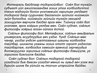 Интеграль байдлаар тодорхойлбол: Соёл бол тухайн
субъект үйл ажиллагаандаа зохих утга холбогдолтой
танин мэдэхүйн болон үнэлэмжийн харилцан уялдаат
тодорхой байр сууринаас байгалийн зүйлийг нийгмийн
зүйл болгодог, нийгмийн зүйлийг тухайн нөхцөлд
зохицуулан өөрчилж байдаг арга мөн. Тийнхүү соёл бол
үнэлэмж, арга хоёрын уялдаа мөн. Соёл судлал, соёлын
философи хоёрыг ялган ойлгох ёстой.
Соёлын философи бол: Метафизик, соёлын амьдралын
универсаль асуудлуудыг авч үздэг. Үүнд: Соёлын мөн
чанар, үүсдэг үндсэн шалтгааныг шашны холбогдох
тайлбар, шинжлэх ухааны зохих ололт зэрэгт үндэслэн
тайлбарлаж, холбогдох хамгийн ерөнхий зарчмуудыг
боловсруулах зорилгыг соёлын философи дэвшүүлж, уг
зорилгоо биелүүлж байдаг.
Соёл судлал бол: Соёлын тодорхой тодорхой
үзэгдлийг бие даасан үзэгдэл мөний нь хувьд авч үзэж янз
бүрийн шинж ба үйлийг нь тоочин илэрхийлж байдаг.
 
