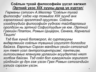 Соёлын тухай философийн үүсэл хөгжил
/Эртний үеэс XIX зууны дунд үе хүртэл/
Германы сэтгэгч А.Мюллер “Соёлын тухай
философи” гэдэг нэр томьёог XIX зуунд анх
хэрэглээний эргэлтэнд оруулсан. Соёлын
үзэгдлүүдийг философийн үүднээс тайлбарлахыг
оролдсон нь эртний Софистуудын үе юм. /Эртний
Грекийн Платон, Ромын Цицерон, Сенека, Корнелий
Тацит/
Тэд бие хүний боловсрол, ёс суртахууны
өндөрлөгийг соёлын түвшний үзүүлэлт болгодог
байжээ. Европын Сэргэн мандлын үеийн сэтгэгчид
хүн төвт үзэл /антропоцентризм/, пантеизм,
гилозоизмыг ялангуяа урлагийн асуудалтай нягт
холбож байсан. Тэд соёл бол хүмүүжлийн зорилгот
үйлдлийн үр дүн гэж үзсэн Грек Ромын сэтгэгчдийн
үзлийг сэргээн үзсэн.
 