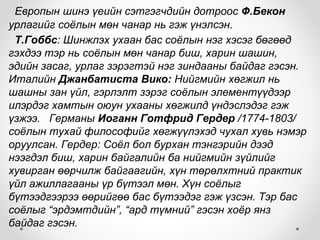 Европын шинэ үеийн сэтгэгчдийн дотроос Ф.Бекон
урлагийг соёлын мөн чанар нь гэж үнэлсэн.
Т.Гоббс: Шинжлэх ухаан бас соёлын нэг хэсэг бөгөөд
гэхдээ тэр нь соёлын мөн чанар биш, харин шашин,
эдийн засаг, урлаг зэрэгтэй нэг зиндааны байдаг гэсэн.
Италийн Джанбатиста Вико: Нийгмийн хөгжил нь
шашны зан үйл, гэрлэлт зэрэг соёлын элементүүдээр
илэрдэг хамтын оюун ухааны хөгжилд үндэслэдэг гэж
үзжээ. Германы Иоганн Готфрид Гердер /1774-1803/
соёлын тухай философийг хөгжүүлэхэд чухал хувь нэмэр
оруулсан. Гердер: Соёл бол бурхан тэнгэрийн дээд
нээгдэл биш, харин байгалийн ба нийгмийн зүйлийг
хувирган өөрчилж байгаагийн, хүн төрөлхтний практик
үйл ажиллагааны үр бүтээл мөн. Хүн соёлыг
бүтээдгээрээ өөрийгөө бас бүтээдэг гэж үзсэн. Тэр бас
соёлыг “эрдэмтдийн”, “ард түмний” гэсэн хоёр янз
байдаг гэсэн.
 