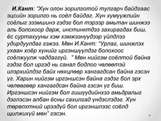 И.Кант: “Хүн олон зорилготой тулгарч байдгаас
эцсийн зорилго нь соёл байдаг. Хүн хүмүүжлийн
соёлыг эзэмшинэ гэдэг бол тэрээр амьтан шинжээ
аль болохоор дарж, инстинктдээ захирагдах биш,
ёс суртахууны хэм хэмжээнүүдээр үйлдлээ
удирдуулдаг гэжээ. Мөн И.Кант: “Урлаг, шинжлэх
ухаан хоёр хүнийг иргэншүүлдэг болохоос
соёлжуулж чаддаггүй. ” Мөн нийгэм соёлтой байна
гэдэг бол иргэд нь санал бодлоо чөлөөтэй
илэрхийлдэг байх нөхцлөөр хангагдсан байна гэсэн
үг. Харин нийгэм иргэншсэн байна гэдэг бол эрх
чөлөөгөөр хангагдсан байна гэсэн үг биш.
Иргэншсэн нийгэм бол гишүүдийнхээ амьдралыг
дэглэсэн албан ёсны сахилгад үндэслэдэг. Хүн
төрөлхтний ирээдүй бол иргэншлээс соёлд
шилжихүй мөн” гэсэн.
 