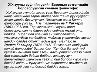 XIX зууны сүүлийн үеийн Европын сэтгэгчдийн
боловсруулсан соёлын философи:
XIX зууны сүүлийн хагас үеэс Европын философийн
шинэ үеийнхний зарим төлөөлөгч “Кант руу буцаад”
гэсэн үзлийг дэвшүүлсэн. Ингэснээр шинэ Кантч
философи үүссэн. Нэг төлөөлөгч нь Г.Риккерт
/1863-1936/ юм. Тэр үнэлэмжийн тухай онол
боловсруулсан нь дашрамдаа соёлын тухай онол
болдог. “Соёл бол ерөнхий ач холбогдолтой
үнэлэмжүүдээр холбогдож, тэдгээр үнэлэмждээ эрхэм
нандин байдаг объектуудын цогц мөн” гэсэн.
Эрнст Кассирер /1874-1945/ “Символын хэлбэрийн
тухай философи” бүтээлдээ “Хүн бол бэлгэдлүүд
бүтээгч амьтан мөн” гэсэн. Кассирерийн үзлээр Соёл
бол сэтгэлийн бодит байдал, гагцхүү хүн
төрөлхтний ухамсрын хөгжил бий болдог хүрээ мөн
бөгөөд соёл нь хүмүүсийн материаллаг амьдралын
нөхцөлтэй огт холбоогүй байдаг гэжээ.
 
