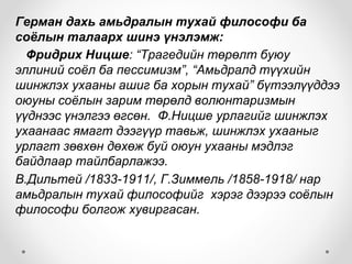 Герман дахь амьдралын тухай философи ба
соёлын талаарх шинэ үнэлэмж:
Фридрих Ницше: “Трагедийн төрөлт буюу
эллиний соёл ба пессимизм”, “Амьдралд түүхийн
шинжлэх ухааны ашиг ба хорын тухай” бүтээлүүддээ
оюуны соёлын зарим төрөлд волюнтаризмын
үүднээс үнэлгээ өгсөн. Ф.Ницше урлагийг шинжлэх
ухаанаас ямагт дээгүүр тавьж, шинжлэх ухааныг
урлагт зөвхөн дөхөж буй оюун ухааны мэдлэг
байдлаар тайлбарлажээ.
В.Дильтей /1833-1911/, Г.Зиммель /1858-1918/ нар
амьдралын тухай философийг хэрэг дээрээ соёлын
философи болгож хувиргасан.
 