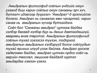 Амьдралын философид соёлын үндсийг оюун
ухаанд биш харин соёлыг оюун санааны эрч хүч,
бүтээлч идэвхээр дүүргэгч “Амьдрал”-д эрэлхийлэх
болжээ. Амьдрал нь санаалаг мөн чанартай, харин
санаа нь амьдралын хүчээр бүтээгдэнэ.
Соёл бол “Санааны амьдрал” цутгаж байдаг
хэлбэр бөгөөд хэлбэр бүр нь дахин давтагдашгүй,
өвөрмөц өнгө төрхтэй. Амьдралын философичид
соёлын тухай гэхээсээ түүхэн, тодорхой
амьдралын амьдралын хэлбэрүүд болох соёлуудын
тухай ярихыг илүүд үзэж байлаа. Амьдрал үргэлж
хөдөлгөөн байдаг, амьдрал цутган ордог соёл нь
өөрийн төгсгөл, хөшингө байдалд хүртэл
амьдардаг хэмээн үзжээ.
 